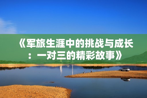 《军旅生涯中的挑战与成长:一对三的精彩故事》 《军旅生涯中的挑战与成长:一对三的精彩故事》