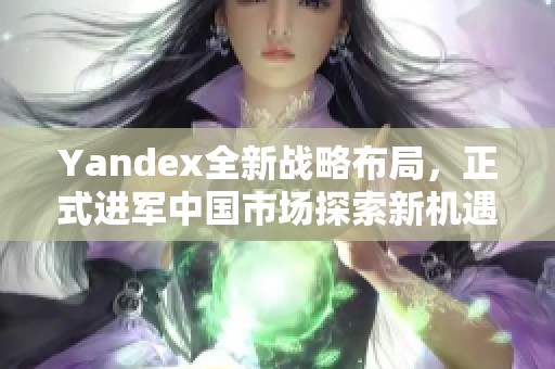 Yandex全新战略布局,正式进军中国市场探索新机遇 Yandex全新战略布局,正式进军中国市场探索新机遇