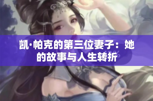 凯·帕克的第三位妻子:她的故事与人生转折 凯·帕克的第三位妻子:她的故事与人生转折