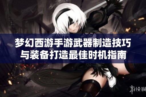 梦幻西游手游武器制造技巧与装备打造最佳时机指南 梦幻西游手游武器制造技巧与装备打造最佳时机指南