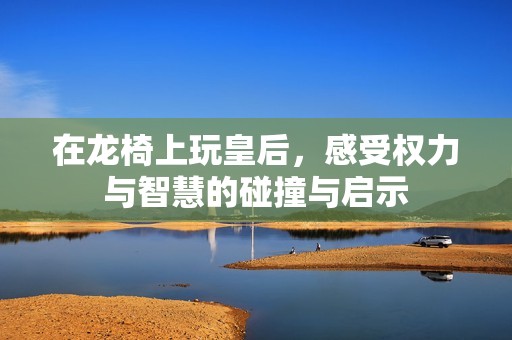在龙椅上玩皇后,感受权力与智慧的碰撞与启示 在龙椅上玩皇后,感受权力与智慧的碰撞与启示