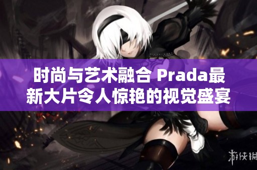 时尚与艺术融合 Prada最新大片令人惊艳的视觉盛宴 时尚与艺术融合 Prada最新大片令人惊艳的视觉盛宴