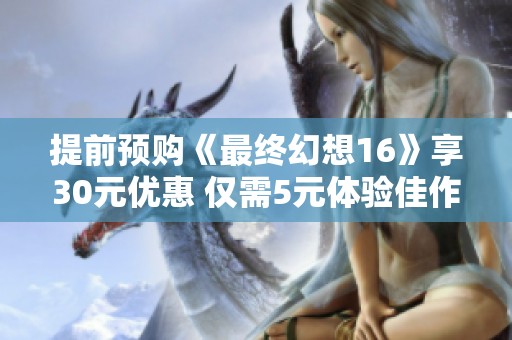提前预购《最终幻想16》享30元优惠 仅需5元体验佳作 提前预购《最终幻想16》享30元优惠 仅需5元体验佳作