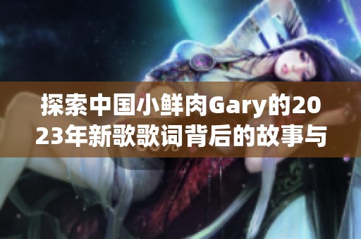 探索中国小鲜肉Gary的2023年新歌歌词背后的故事与情感表达