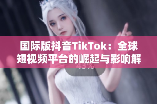 国际版抖音TikTok:全球短视频平台的崛起与影响解析 国际版抖音TikTok:全球短视频平台的崛起与影响解析