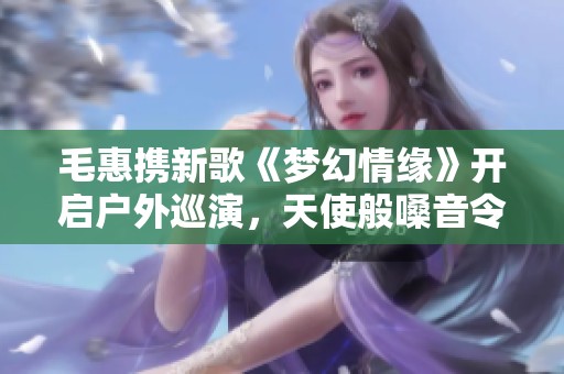 毛惠携新歌《梦幻情缘》开启户外巡演,天使般嗓音令人心动 毛惠携新歌《梦幻情缘》开启户外巡演,天使般嗓音令人心动