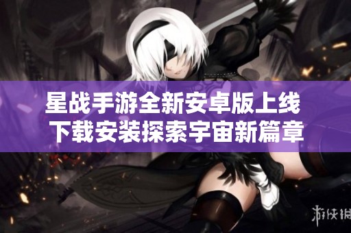 星战手游全新安卓版上线 下载安装探索宇宙新篇章 星战手游全新安卓版上线 下载安装探索宇宙新篇章
