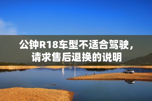 公钟R18车型不适合驾驶,请求售后退换的说明 公钟R18车型不适合驾驶,请求售后退换的说明