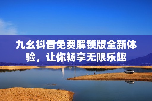 九幺抖音免费解锁版全新体验,让你畅享无限乐趣 九幺抖音免费解锁版全新体验,让你畅享无限乐趣
