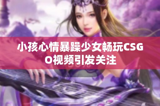 小孩心情暴躁少女畅玩CSGO视频引发关注 小孩心情暴躁少女畅玩CSGO视频引发关注
