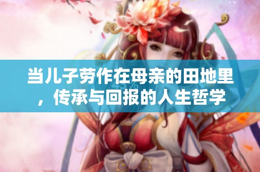 当儿子劳作在母亲的田地里,传承与回报的人生哲学 当儿子劳作在母亲的田地里,传承与回报的人生哲学