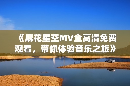 《麻花星空MV全高清免费观看,带你体验音乐之旅》 《麻花星空MV全高清免费观看,带你体验音乐之旅》