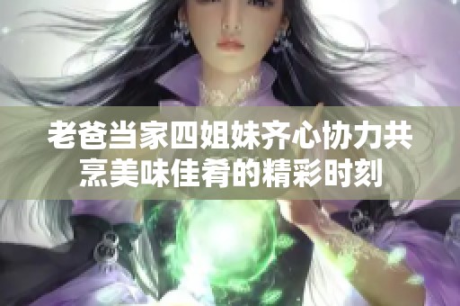 老爸当家四姐妹齐心协力共烹美味佳肴的精彩时刻 老爸当家四姐妹齐心协力共烹美味佳肴的精彩时刻