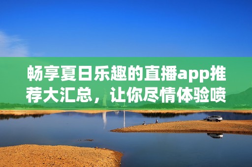 畅享夏日乐趣的直播app推荐大汇总,让你尽情体验喷水枪的精彩瞬间 畅享夏日乐趣的直播app推荐大汇总,让你尽情体验喷水枪的精彩瞬间