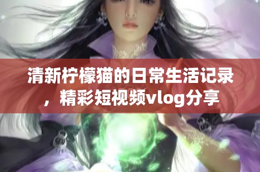 清新柠檬猫的日常生活记录,精彩短视频vlog分享 清新柠檬猫的日常生活记录,精彩短视频vlog分享