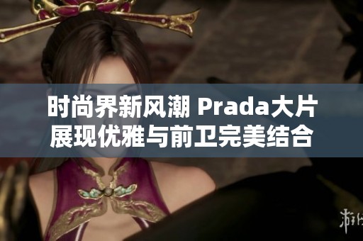 时尚界新风潮 Prada大片展现优雅与前卫完美结合 时尚界新风潮 Prada大片展现优雅与前卫完美结合
