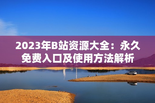 2023年B站资源大全:永久免费入口及使用方法解析 2023年B站资源大全:永久免费入口及使用方法解析