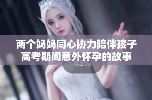 两个妈妈同心协力陪伴孩子高考期间意外怀孕的故事 两个妈妈同心协力陪伴孩子高考期间意外怀孕的故事