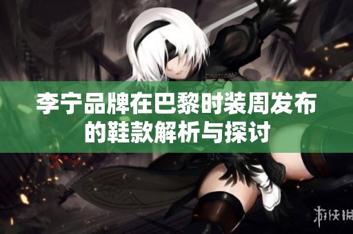 李宁品牌在巴黎时装周发布的鞋款解析与探讨 李宁品牌在巴黎时装周发布的鞋款解析与探讨