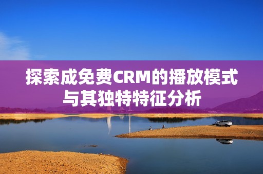 探索成免费CRM的播放模式与其独特特征分析 探索成免费CRM的播放模式与其独特特征分析