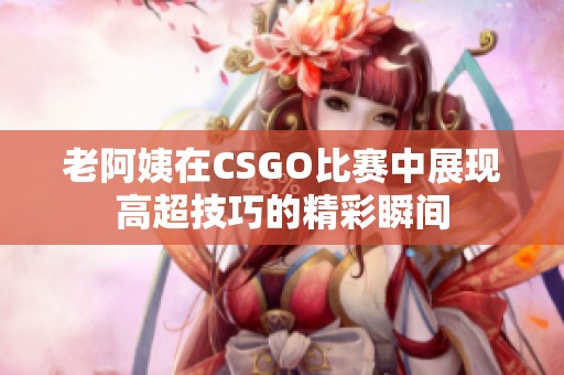 老阿姨在CSGO比赛中展现高超技巧的精彩瞬间 老阿姨在CSGO比赛中展现高超技巧的精彩瞬间