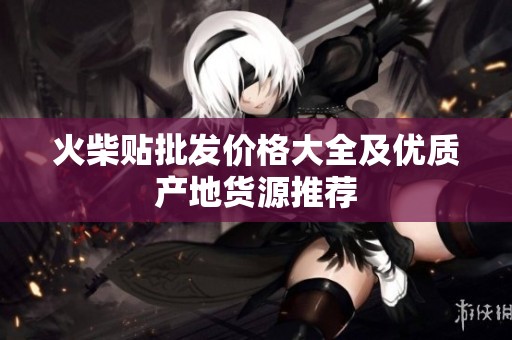 火柴贴批发价格大全及优质产地货源推荐 火柴贴批发价格大全及优质产地货源推荐