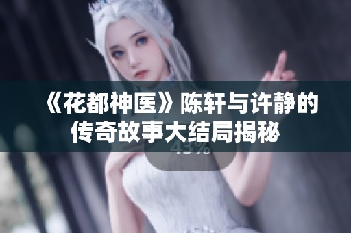 《花都神医》陈轩与许静的传奇故事大结局揭秘 《花都神医》陈轩与许静的传奇故事大结局揭秘