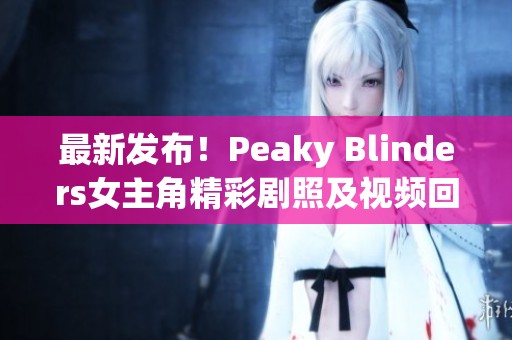 最新发布!Peaky Blinders女主角精彩剧照及视频回顾解析 最新发布!Peaky Blinders女主角精彩剧照及视频回顾解析