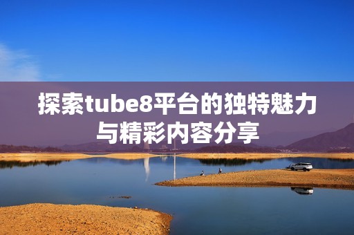 探索tube8平台的独特魅力与精彩内容分享 探索tube8平台的独特魅力与精彩内容分享