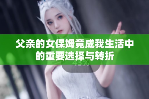 父亲的女保姆竟成我生活中的重要选择与转折 父亲的女保姆竟成我生活中的重要选择与转折