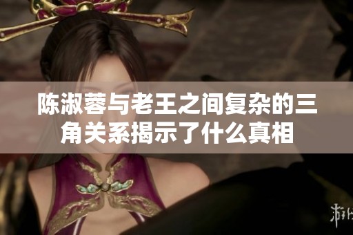 陈淑蓉与老王之间复杂的三角关系揭示了什么真相 陈淑蓉与老王之间复杂的三角关系揭示了什么真相