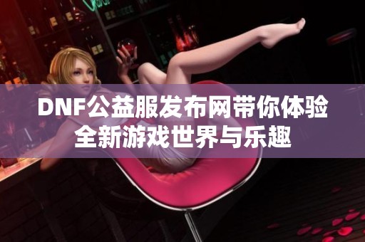 DNF公益服发布网带你体验全新游戏世界与乐趣 DNF公益服发布网带你体验全新游戏世界与乐趣