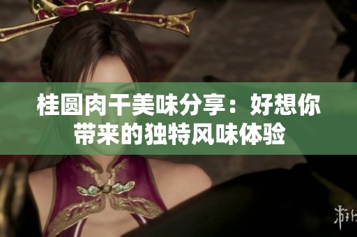 桂圆肉干美味分享：好想你带来的独特风味体验