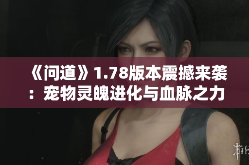 《问道》1.78版本震撼来袭:宠物灵魄进化与血脉之力觉醒解锁新篇章! 《问道》1.78版本震撼来袭:宠物灵魄进化与血脉之力觉醒解锁新篇章!