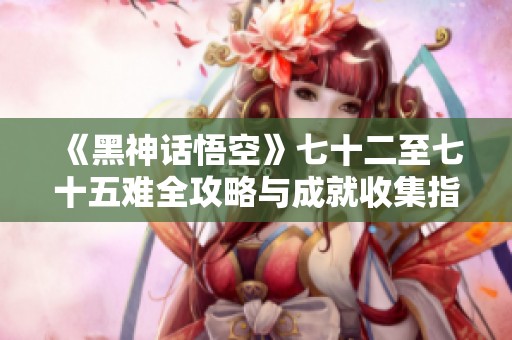 《黑神话悟空》七十二至七十五难全攻略与成就收集指南 《黑神话悟空》七十二至七十五难全攻略与成就收集指南