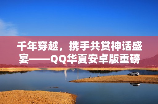 千年穿越,携手共赏神话盛宴——QQ华夏安卓版重磅上线! 千年穿越,携手共赏神话盛宴——QQ华夏安卓版重磅上线!