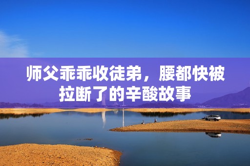 师父乖乖收徒弟,腰都快被拉断了的辛酸故事 师父乖乖收徒弟,腰都快被拉断了的辛酸故事