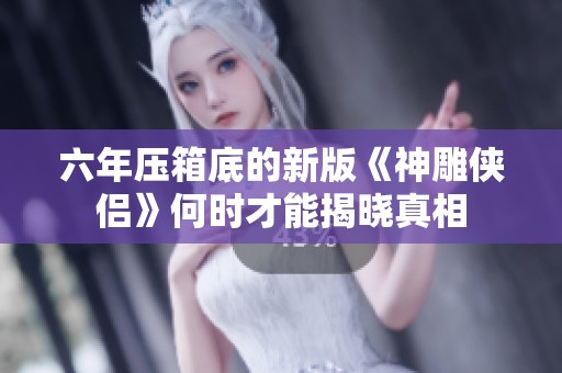 六年压箱底的新版《神雕侠侣》何时才能揭晓真相 六年压箱底的新版《神雕侠侣》何时才能揭晓真相