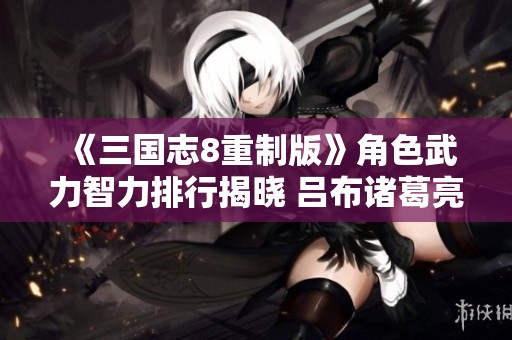 《三国志8重制版》角色武力智力排行揭晓 吕布诸葛亮双双登顶 《三国志8重制版》角色武力智力排行揭晓 吕布诸葛亮双双登顶
