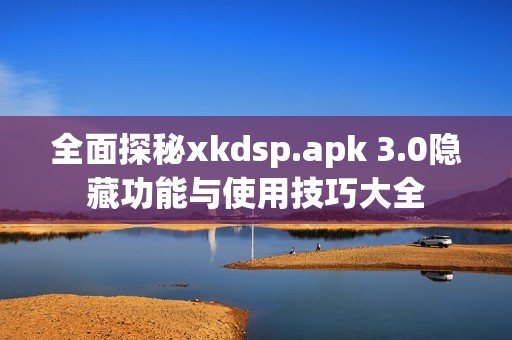 全面探秘xkdsp.apk 3.0隐藏功能与使用技巧大全 全面探秘xkdsp.apk 3.0隐藏功能与使用技巧大全