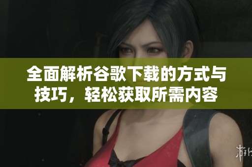 全面解析谷歌下载的方式与技巧,轻松获取所需内容 全面解析谷歌下载的方式与技巧,轻松获取所需内容