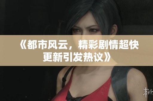 《都市风云,精彩剧情超快更新引发热议》 《都市风云,精彩剧情超快更新引发热议》