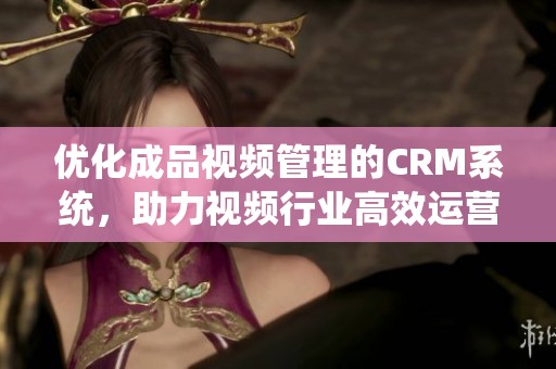 优化成品视频管理的CRM系统,助力视频行业高效运营 优化成品视频管理的CRM系统,助力视频行业高效运营