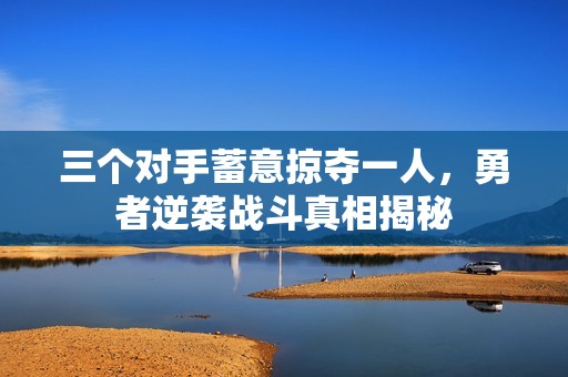 三个对手蓄意掠夺一人,勇者逆袭战斗真相揭秘 三个对手蓄意掠夺一人,勇者逆袭战斗真相揭秘