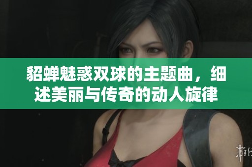 貂蝉魅惑双球的主题曲,细述美丽与传奇的动人旋律 貂蝉魅惑双球的主题曲,细述美丽与传奇的动人旋律