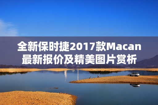 全新保时捷2017款Macan最新报价及精美图片赏析 全新保时捷2017款Macan最新报价及精美图片赏析