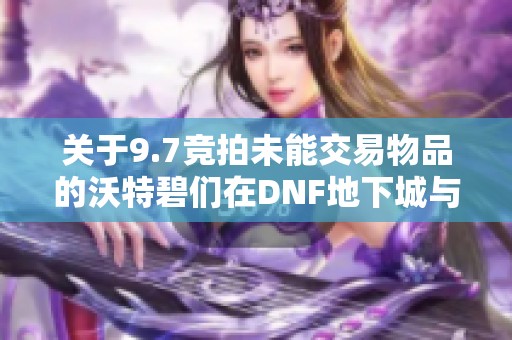 关于9.7竞拍未能交易物品的沃特碧们在DNF地下城与勇士中的体验与探讨 关于9.7竞拍未能交易物品的沃特碧们在DNF地下城与勇士中的体验与探讨