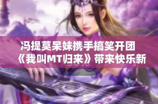 冯提莫呆妹携手搞笑开团 《我叫MT归来》带来快乐新体验 冯提莫呆妹携手搞笑开团 《我叫MT归来》带来快乐新体验