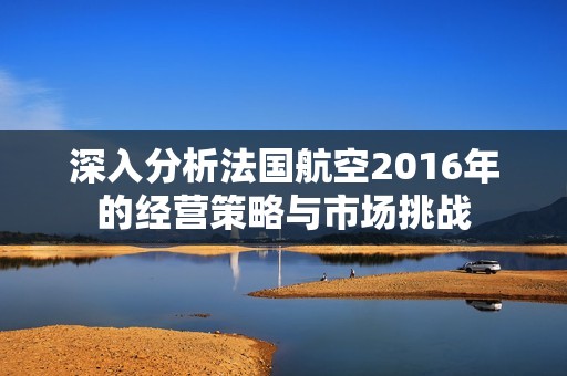 深入分析法国航空2016年的经营策略与市场挑战