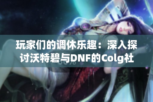 玩家们的调休乐趣:深入探讨沃特碧与DNF的Colg社区活动 玩家们的调休乐趣:深入探讨沃特碧与DNF的Colg社区活动